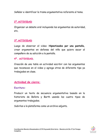Coordinación Maestra Dinamizadora CCTE Paysandú Divia Soria – Maestros de Ela. 97 de Tiempo
Completo.
Señalar e identificar la trama argumentativa referente al tema.
2ª.ACTIVIDAD
Organizar un debate oral incluyendo los argumentos de autoridad,
etc.
3ª.ACTIVIDAD
Luego de observar el video: Hipnotizados por una pantalla,
crear argumentos en defensa del niño que quiere sacar al
compañero de su adicción a la pantalla.
4ª. ACTIVIDAD.
Creación de una tabla en actividad escribir con los argumentos
que reconoces en el video y agrega otros de diferente tipo ya
trabajados en clase.
Actividad de cierre:
Escritura:
Producir un texto de secuencia argumentativa basado en la
historieta de Bellota y Barth usando los cuatro tipos de
argumentos trabajados.
Subirlos a la plataforma como un archivo adjunto.
 