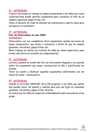 Coordinación Maestra Dinamizadora CCTE Paysandú Divia Soria – Maestros de Ela. 97 de Tiempo Completo.
2ª. ACTIVIDAD:
A partir del mismo se trabaja en duplas proponiendo a los niños que creen
conversaciones donde aporten argumentos para convencer al niño de no
comprar golosinas, papas fritas, etc.
Junto al docente de clase se analizan las expresiones y aporta ideas para
enriquecer el vocabulario.
3ª. ACTIVIDAD:
Foro de Intercambio en aula CREA.
CONSIGNA:
Intercambia con tus compañeros otros argumentos usando los nexos de
causa consecuencia, que lleven a convencer a Guille de que no compre
golosinas, chocolates, papas fritas, etc.
(Este trabajo se realiza con tutorías de niños de clases superiores, pues
primer año aún no ha recibido sus computadoras).
4ª. ACTIVIDAD:
Lectura y puesta en común del foro de intercambio llegando a un acuerdo
sobre los argumentos que mejor convencerían al niño y justificando los
mismos.
Tener en cuenta y destacar aquellos argumentos conformados con los
nexos de causa – consecuencia.
5ª. ACTIVIDAD:
Usando la actividad “GRAVAR” de la XO proponer a los niños que opinen
qué pueden hacer los padres y adultos para que sus hijos no consuman
golosinas, chocolates, papas fritas, chizitos.
Se busca que los niños se organicen ordenadamente para escucharse en su
grupo.
 