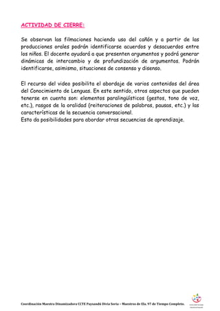 Coordinación Maestra Dinamizadora CCTE Paysandú Divia Soria – Maestros de Ela. 97 de Tiempo Completo.
ACTIVIDAD DE CIERRE:
Se observan las filmaciones haciendo uso del cañón y a partir de las
producciones orales podrán identificarse acuerdos y desacuerdos entre
los niños. El docente ayudará a que presenten argumentos y podrá generar
dinámicas de intercambio y de profundización de argumentos. Podrán
identificarse, asimismo, situaciones de consenso y disenso.
El recurso del video posibilita el abordaje de varios contenidos del área
del Conocimiento de Lenguas. En este sentido, otros aspectos que pueden
tenerse en cuenta son: elementos paralingüísticos (gestos, tono de voz,
etc.), rasgos de la oralidad (reiteraciones de palabras, pausas, etc.) y las
características de la secuencia conversacional.
Esto da posibilidades para abordar otras secuencias de aprendizaje.
 