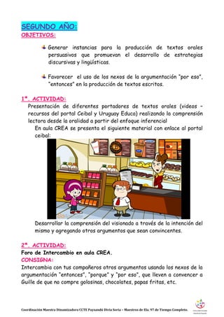 Coordinación Maestra Dinamizadora CCTE Paysandú Divia Soria – Maestros de Ela. 97 de Tiempo Completo.
SEGUNDO AÑO:
OBJETIVOS:
Generar instancias para la producción de textos orales
persuasivos que promuevan el desarrollo de estrategias
discursivas y lingüísticas.
Favorecer el uso de los nexos de la argumentación “por eso”,
“entonces” en la producción de textos escritos.
1ª. ACTIVIDAD:
Presentación de diferentes portadores de textos orales (videos –
recursos del portal Ceibal y Uruguay Educa) realizando la comprensión
lectora desde la oralidad a partir del enfoque inferencial
En aula CREA se presenta el siguiente material con enlace al portal
ceibal:
Desarrollar la comprensión del visionado a través de la intención del
mismo y agregando otros argumentos que sean convincentes.
2ª. ACTIVIDAD:
Foro de Intercambio en aula CREA.
CONSIGNA:
Intercambia con tus compañeros otros argumentos usando los nexos de la
argumentación “entonces”, “porque” y “por eso”, que lleven a convencer a
Guille de que no compre golosinas, chocolates, papas fritas, etc.
 