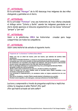 Coordinación Maestra Dinamizadora CCTE Paysandú Divia Soria – Maestros de Ela. 97 de Tiempo Completo.
3ª. ACTIVIDAD:
En la actividad “Navegar” de la XO descarga tres imágenes de dos niños
dialogando y guárdalas en el diario.
4ª. ACTIVIDAD:
En la actividad “Fototoon” crea una historieta de tres viñetas simulando
el diálogo entre “Julieta y Guille” usando las imágenes guardadas en el
diario donde aparezca el discurso argumentativo con los nexos “entonces”
“porque” y “por eso”
5ª. ACTIVIDAD:
Subir a la plataforma CREA las historietas creadas para luego
compartirlas con todos los compañeros.
6ª. ACTIVIDAD:
Subir como material de estudio el siguiente texto:
Lectura y comprensión a través de preguntas explícitas e implícitas
¿Cómo te imaginas al señor Platini? ¿Por qué?
¿Por qué habrá actuado así este señor?
Fragmento de “La Sombrera” de María Elena Walsh
Había una vez un árbol tan bueno, pero tan bueno, que además de sombra daba
sombreros.
Este árbol se llamaba Sombrera y crecía en una esquina del bosque de Gulubú.
Las gentes que vivía cerca acudían al árbol pacíficamente todas las primaveras, cortaban
los sombreros con suavidad y los elegían sin pelearse: esta gorra es para ti, este bonete
es para mamá, esta galera para el de más allá, este birrete para mí.
Pero un día llegó al bosque un comerciante muy rico y sinvergüenza llamado Platini.
Atropelló a todos los vecinos gritando:
-Basta, todos estos sombreros son para mí, ¡me llevo el árbol a mi palacio!
Todo el mundo vio con gran tristeza cómo el horrible señor Platini mandaba a sus
sirvientes a desenterrar el árbol.
Los sirvientes lo desenterraron y lo acostaron sobre un lujoso automóvil de oro con
perlitas.
Una vez en el palacio, el señor Platini mandó plantar la Sombrera en su jardín.
El árbol crecía raquítico y de mala gana, cosa que enfurecía al horrible Platini …
 