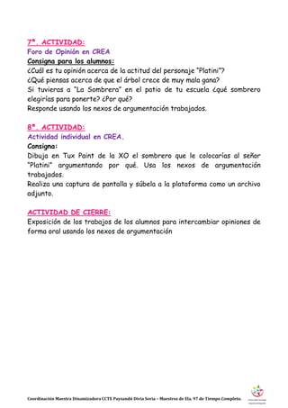Coordinación Maestra Dinamizadora CCTE Paysandú Divia Soria – Maestros de Ela. 97 de Tiempo Completo.
7ª. ACTIVIDAD:
Foro de Opinión en CREA
Consigna para los alumnos:
¿Cuál es tu opinión acerca de la actitud del personaje “Platini”?
¿Qué piensas acerca de que el árbol crece de muy mala gana?
Si tuvieras a “La Sombrera” en el patio de tu escuela ¿qué sombrero
elegirías para ponerte? ¿Por qué?
Responde usando los nexos de argumentación trabajados.
8ª. ACTIVIDAD:
Actividad individual en CREA.
Consigna:
Dibuja en Tux Paint de la XO el sombrero que le colocarías al señor
“Platini” argumentando por qué. Usa los nexos de argumentación
trabajados.
Realiza una captura de pantalla y súbela a la plataforma como un archivo
adjunto.
ACTIVIDAD DE CIERRE:
Exposición de los trabajos de los alumnos para intercambiar opiniones de
forma oral usando los nexos de argumentación
 