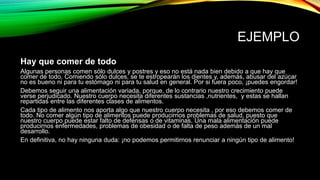 EJEMPLO
Hay que comer de todo
Algunas personas comen sólo dulces y postres y eso no está nada bien debido a que hay que
comer de todo. Comiendo sólo dulces, se te estropearán los dientes y, además, abusar del azúcar
no es bueno ni para tu estómago ni para tu salud en general. Por si fuera poco, ¡puedes engordar!
Debemos seguir una alimentación variada, porque, de lo contrario nuestro crecimiento puede
verse perjudicado. Nuestro cuerpo necesita diferentes sustancias ,nutrientes, y estas se hallan
repartidas entre las diferentes clases de alimentos.
Cada tipo de alimento nos aporta algo que nuestro cuerpo necesita , por eso debemos comer de
todo. No comer algún tipo de alimentos puede producirnos problemas de salud, puesto que
nuestro cuerpo puede estar falto de defensas o de vitaminas. Una mala alimentación puede
producirnos enfermedades, problemas de obesidad o de falta de peso además de un mal
desarrollo.
En definitiva, no hay ninguna duda: ¡no podemos permitirnos renunciar a ningún tipo de alimento!
 