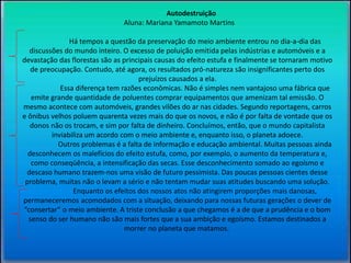 Autodestruição 
Aluna: Mariana Yamamoto Martins 
Há tempos a questão da preservação do meio ambiente entrou no dia-a-dia das 
discussões do mundo inteiro. O excesso de poluição emitida pelas indústrias e automóveis e a 
devastação das florestas são as principais causas do efeito estufa e finalmente se tornaram motivo 
de preocupação. Contudo, até agora, os resultados pró-natureza são insignificantes perto dos 
prejuízos causados a ela. 
Essa diferença tem razões econômicas. Não é simples nem vantajoso uma fábrica que 
emite grande quantidade de poluentes comprar equipamentos que amenizam tal emissão. O 
mesmo acontece com automóveis, grandes vilões do ar nas cidades. Segundo reportagens, carros 
e ônibus velhos poluem quarenta vezes mais do que os novos, e não é por falta de vontade que os 
donos não os trocam, e sim por falta de dinheiro. Concluímos, então, que o mundo capitalista 
inviabiliza um acordo com o meio ambiente e, enquanto isso, o planeta adoece. 
Outros problemas é a falta de informação e educação ambiental. Muitas pessoas ainda 
desconhecem os malefícios do efeito estufa, como, por exemplo, o aumento da temperatura e, 
como conseqüência, a intensificação das secas. Esse desconhecimento somado ao egoísmo e 
descaso humano trazem-nos uma visão de futuro pessimista. Das poucas pessoas cientes desse 
problema, muitas não o levam a sério e não tentam mudar suas atitudes buscando uma solução. 
Enquanto os efeitos dos nossos atos não atingirem proporções mais danosas, 
permaneceremos acomodados com a situação, deixando para nossas futuras gerações o dever de 
“consertar” o meio ambiente. A triste conclusão a que chegamos é a de que a prudência e o bom 
senso do ser humano não são mais fortes que a sua ambição e egoísmo. Estamos destinados a 
morrer no planeta que matamos. 
 