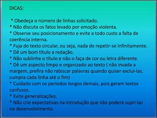 DICAS: 
* Obedeça o número de linhas solicitado. 
* Não discuta os fatos levado por emoção violenta. 
* Observe seu posicionamento e evite a todo custo a falta de 
coerência interna. 
* Fuja do texto circular, ou seja, nada de repetir-se infinitamente. 
* Dê um bom título a redação. 
* Não sublinhe o título e não o faça de cor ou letra diferente. 
* Dê um aspecto limpo e organizado ao texto ( não invada a 
margem, prefira não rabiscar palavras quando quiser excluí-las, 
cumpra cada linha até o fim) 
* Cuidado com os períodos longos demais, pois geram textos 
confusos. 
* Evite generalizações. 
* Não crie expectativas na introdução que não poderá supri-las 
no desenvolvimento. 
 