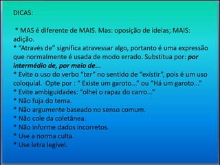 DICAS: 
* MAS é diferente de MAIS. Mas: oposição de ideias; MAIS: 
adição. 
* “Através de” significa atravessar algo, portanto é uma expressão 
que normalmente é usada de modo errado. Substitua por: por 
intermédio de, por meio de... 
* Evite o uso do verbo “ter” no sentido de “existir”, pois é um uso 
coloquial. Opte por : “ Existe um garoto...” ou “Há um garoto...” 
* Evite ambiguidades: “olhei o rapaz do carro...” 
* Não fuja do tema. 
* Não argumente baseado no senso comum. 
* Não cole da coletânea. 
* Não informe dados incorretos. 
* Use a norma culta. 
* Use letra legível. 
