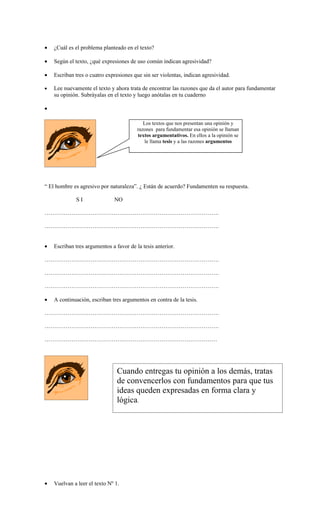 •   ¿Cuál es el problema planteado en el texto?

•   Según el texto, ¿qué expresiones de uso común indican agresividad?

•   Escriban tres o cuatro expresiones que sin ser violentas, indican agresividad.

•   Lee nuevamente el texto y ahora trata de encontrar las razones que da el autor para fundamentar
    su opinión. Subráyalas en el texto y luego anótalas en tu cuaderno

•

                                            Los textos que nos presentan una opinión y
                                         razones para fundamentar esa opinión se llaman
                                         textos argumentativos. En ellos a la opinión se
                                            le llama tesis y a las razones argumentos




“ El hombre es agresivo por naturaleza”. ¿ Están de acuerdo? Fundamenten su respuesta.

             SI                NO

……………………………………………………………………………….

……………………………………………………………………………….


•   Escriban tres argumentos a favor de la tesis anterior.

……………………………………………………………………………….

……………………………………………………………………………….

……………………………………………………………………………….

•   A continuación, escriban tres argumentos en contra de la tesis.

……………………………………………………………………………….

……………………………………………………………………………….

………………………………………………………………………………




                                Cuando entregas tu opinión a los demás, tratas
                                de convencerlos con fundamentos para que tus
                                ideas queden expresadas en forma clara y
                                lógica.




•   Vuelvan a leer el texto Nº 1.
 