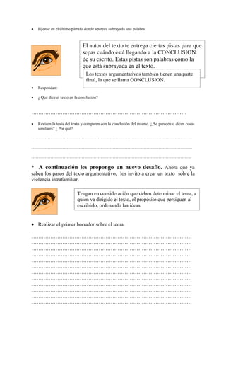 •   Fíjense en el último párrafo donde aparece subrayada una palabra.



                               El autor del texto te entrega ciertas pistas para que
                               sepas cuándo está llegando a la CONCLUSION
                               de su escrito. Estas pistas son palabras como la
                               que está subrayada en el texto.
                                 Los textos argumentativos también tienen una parte
                                 final, la que se llama CONCLUSION.
•   Respondan:

•   ¿ Qué dice el texto en la conclusión?


………………………………………………………………………………

•   Revisen la tesis del texto y comparen con la conclusión del mismo. ¿ Se parecen o dicen cosas
    similares? ¿ Por qué?

………………………………………………………………………………………………………..

………………………………………………………………………………………………………..

……………………………………………………………………………………………………….

* A continuación les propongo un nuevo desafío. Ahora que ya
saben los pasos del texto argumentativo, los invito a crear un texto sobre la
violencia intrafamiliar.

                            Tengan en consideración que deben determinar el tema, a
                            quien va dirigido el texto, el propósito que persiguen al
                            escribirlo, ordenando las ideas.


• Realizar el primer borrador sobre el tema.

…………………………………………………………………………………
…………………………………………………………………………………
…………………………………………………………………………………
…………………………………………………………………………………
…………………………………………………………………………………
…………………………………………………………………………………
…………………………………………………………………………………
…………………………………………………………………………………
…………………………………………………………………………………
…………………………………………………………………………………
…………………………………………………………………………………
…………………………………………………………………………………
 