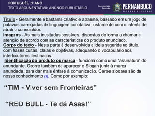 PORTUGUÊS, 2º ANO
TEXTO ARGUMENTATIVO: ANÚNCIO PUBLICITÁRIO
Título - Geralmente é bastante criativo e atraente, baseado em um jogo de
palavras carregadas de linguagem conotativa, justamente com o intento de
atrair o consumidor.
Imagens - As mais inusitadas possíveis, dispostas de forma a chamar a
atenção de acordo com as características do produto anunciado.
Corpo do texto - Nesta parte é desenvolvida a ideia sugerida no título,
com frases curtas, claras e objetivas, adequando o vocabulário aos
interlocutores destinados.
Identificação do produto ou marca - funciona como uma “assinatura” do
anunciante. Ocorre também de aparecer o Slogan junto à marca
anunciada, para dar mais ênfase à comunicação. Certos slogans são de
nosso conhecimento (3). Como por exemplo:
“TIM - Viver sem Fronteiras”
“RED BULL - Te dá Asas!”
 