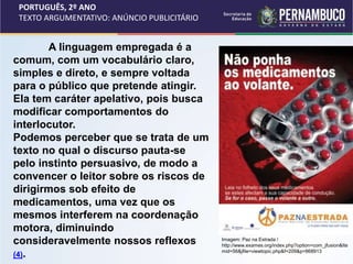 PORTUGUÊS, 2º ANO
TEXTO ARGUMENTATIVO: ANÚNCIO PUBLICITÁRIO
A linguagem empregada é a
comum, com um vocabulário claro,
simples e direto, e sempre voltada
para o público que pretende atingir.
Ela tem caráter apelativo, pois busca
modificar comportamentos do
interlocutor.
Podemos perceber que se trata de um
texto no qual o discurso pauta-se
pelo instinto persuasivo, de modo a
convencer o leitor sobre os riscos de
dirigirmos sob efeito de
medicamentos, uma vez que os
mesmos interferem na coordenação
motora, diminuindo
consideravelmente nossos reflexos
(4).
Imagem: Paz na Estrada /
http://www.exames.org/index.php?option=com_jfusion&Ite
mid=56&jfile=viewtopic.php&f=209&p=868913
 