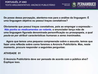 PORTUGUÊS, 2º ANO
TEXTO ARGUMENTATIVO: ANÚNCIO PUBLICITÁRIO
De posse dessa percepção, atentemo-nos para a análise da linguagem: É
uma linguagem objetiva ou possui traços conotativos?
Obviamente que possui traços conotativos, pois ao empregar a expressão –
Não ponha os medicamentos ao volante, o enunciador lança mão de
uma linguagem figurada denominada personificação ou prosopopeia, a qual
pauta-se por atribuir características humanas a seres inanimados.
Agora que temos uma pequena compreensão sobre o assunto, temos que
fazer uma reflexão sobre como faremos o Anúncio Publicitário. Mas, neste
momento, procure responder a seguintes perguntas:
ATIVIDADE 01
O Anúncio Publicitário deve ser pensado de acordo com o público alvo?
Explique isso.
 