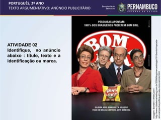 PORTUGUÊS, 2º ANO
TEXTO ARGUMENTATIVO: ANÚNCIO PUBLICITÁRIO
ATIVIDADE 02
Identifique, no anúncio
abaixo : título, texto e a
identificação ou marca.
Imagem:
BomBril
/
WMcCann
/
http://www.cidademarketing.com.br/2009/blog/mercadologia/191/bombril-aposta-
em-campanha-poltica-em-seu-novo-anncio.html
 