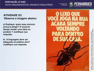 PORTUGUÊS, 2º ANO
TEXTO ARGUMENTATIVO: ANÚNCIO PUBLICITÁRIO
ATIVIDADE O3
Observe a imagem abaixo:
a) Explique: quem esse anúncio
procura atingir? O anúncio
deseja vender uma ideia ou
produto ? Justifique sua
resposta.
b) A linguagem deve ser
adequada ao público alvo?
Justifique sua resposta.
Imagem:
Prefeitura
da
Cidade
de
São
Paulo
/
Autor
Desconhecido
/
http://portaldoprofessor.mec.gov.br/fichaTecnicaAula.html?aula=19803
 