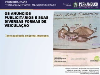 PORTUGUÊS, 2º ANO
TEXTO ARGUMENTATIVO: ANÚNCIO PUBLICITÁRIO
OS ANÚNCIOS
PUBLICITÁRIOS E SUAS
DIVERSAS FORMAS DE
VEICULAÇÃO
Texto publicado em jornal impresso:
Imagem: Tramontina / Publicidade veiculada no Jornal
Estado de Minas, cad. "Divirta-se", em 21/01/2010 /
http://leituraeinteratividade.blogspot.com/2011/01/anali
se-de-textos-publicitarios.html
 