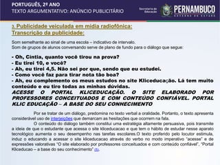 PORTUGUÊS, 2º ANO
TEXTO ARGUMENTATIVO: ANÚNCIO PUBLICITÁRIO
3. Publicidade veiculada em mídia radiofônica:
Transcrição da publicidade:
Som semelhante ao sinal de uma escola – indicativo de intervalo.
Som de grupos de alunos conversando serve de plano de fundo para o diálogo que segue:
- Oh, Cíntia, quanto você tirou na prova?
- Eu tirei 10, e você?
- Ah, eu tirei 4,5. Não sei por que, sendo que eu estudei.
- Como você faz para tirar nota tão boa?
- Ah, eu complemento os meus estudos no site Kliceducação. Lá tem muito
conteúdo e eu tiro todas as minhas dúvidas.
ACESSE O PORTAL KLICEDUCAÇÃO. O SITE ELABORADO POR
PROFESSORES CONCEITUADOS E COM CONTEÚDO CONFIÁVEL. PORTAL
KLIC EDUCAÇÃO – A BASE DO SEU CONHECIMENTO
Por se tratar de um diálogo, predomina no texto verbal a oralidade. Portanto, o texto apresenta
considerável uso de interjeições que demarcam as hesitações que ocorrem na fala.
O conteúdo do diálogo também constitui uma estratégia altamente persuasiva, pois transmite
a ideia de que o estudante que acessa o site kliceducacao e que tem o hábito de estudar nesse aparato
tecnológico aumenta o seu desempenho nas tarefas escolares.O texto proferido pelo locutor estimula,
induz o educando a acessar o site kliceducacao através do verbo no modo imperativo “acesse” e de
expressões valorativas “O site elaborado por professores conceituados e com conteúdo confiável”, “Portal
Kliceducao – a base do seu conhecimento” (5).
 
