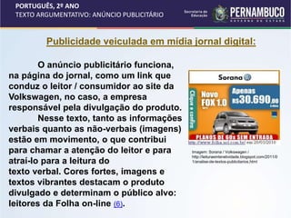 PORTUGUÊS, 2º ANO
TEXTO ARGUMENTATIVO: ANÚNCIO PUBLICITÁRIO
Publicidade veiculada em mídia jornal digital:
O anúncio publicitário funciona,
na página do jornal, como um link que
conduz o leitor / consumidor ao site da
Volkswagen, no caso, a empresa
responsável pela divulgação do produto.
Nesse texto, tanto as informações
verbais quanto as não-verbais (imagens)
estão em movimento, o que contribui
para chamar a atenção do leitor e para
atraí-lo para a leitura do
texto verbal. Cores fortes, imagens e
textos vibrantes destacam o produto
divulgado e determinam o público alvo:
leitores da Folha on-line (6).
Imagem: Sorana / Volkswagen /
http://leituraeinteratividade.blogspot.com/2011/0
1/analise-de-textos-publicitarios.html
 