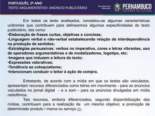 PORTUGUÊS, 2º ANO
TEXTO ARGUMENTATIVO: ANÚNCIO PUBLICITÁRIO
Em todos os texto analisados, constatou-se algumas características
unânimes que contribuem para delinearmos algumas especificidades do texto
publicitário, tais como:
•Elaboração de frases curtas, objetivas e concisas;
•Linguagem verbal e não-verbal estabelecendo relação de interdependência
na produção de sentidos;
•Estratégias persuasivas: verbos no imperativo, cores e letras vibrantes, uso
de operadores argumentativos e de modalizadores, logotipo, etc;
•Imagens que induzem a leitura do texto;
•Expressões valorativas;
•Tendência ao coloquialismo;
•Intencionam conduzir o leitor à ação de compra.
Entretanto, de acordo com a mídia em que os textos são veiculados,
apresentam recursos diferenciados como letras em movimento - para os anúncios
veiculados no jornal digital - e o som - para os anúncios divulgados em mídia
radiofônica.
Tais recursos, embora diferenciados, segundo disponibilização das
mídias, contribuem para a realização de um mesmo objetivo: a promoção de
determinado produto / marca ou serviço (7).
 