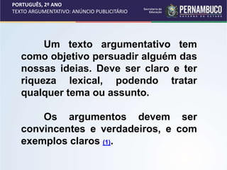 PORTUGUÊS, 2º ANO
TEXTO ARGUMENTATIVO: ANÚNCIO PUBLICITÁRIO
Um texto argumentativo tem
como objetivo persuadir alguém das
nossas ideias. Deve ser claro e ter
riqueza lexical, podendo tratar
qualquer tema ou assunto.
Os argumentos devem ser
convincentes e verdadeiros, e com
exemplos claros (1).
 