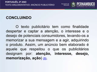 PORTUGUÊS, 2º ANO
TEXTO ARGUMENTATIVO: ANÚNCIO PUBLICITÁRIO
CONCLUINDO
O texto publicitário tem como finalidade
despertar e captar a atenção, o interesse e o
desejo de potenciais consumidores, levando-os a
memorizar a sua mensagem e a agir, adquirindo
o produto. Assim, um anúncio bem elaborado é
aquele que respeitou o que os publicitários
designam por: atenção, interesse, desejo,
memorização, ação) (9).
 