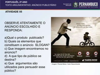 PORTUGUÊS, 2º ANO
TEXTO ARGUMENTATIVO: ANÚNCIO PUBLICITÁRIO
ATIVIDADE 05
OBSERVE ATENTAMENTE O
ANÚNCIO ESCOLHIDO E
RESPONDA:
a)Qual o produto publicado?
b) Quais os elementos que
constituem o anúncio SLOGAN?
c) Que imagem encontramos no
anúncio?
d) A que tipo de público se
destina?
e) Que argumentos são
utilizados para persuadir esse
público?
Imagem: Planeta Motos / Autor Desconhecido
 