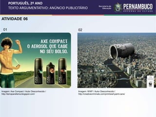 PORTUGUÊS, 2º ANO
TEXTO ARGUMENTATIVO: ANÚNCIO PUBLICITÁRIO
ATIVIDADE 06
02
01
Imagem: Axe Compact / Autor Desconhecido /
http://lamaparafama.blogspot.com/
Imagem: WWF / Autor Desconhecido /
http://creativecriminals.com/print/wwf-paint-cans/
 