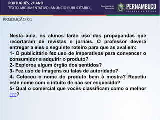 PORTUGUÊS, 2º ANO
TEXTO ARGUMENTATIVO: ANÚNCIO PUBLICITÁRIO
PRODUÇÃO 01
Nesta aula, os alunos farão uso das propagandas que
recortaram de revistas e jornais. O professor deverá
entregar a eles o seguinte roteiro para que as avaliem:
1- O publicitário fez uso de imperativos para convencer o
consumidor a adquirir o produto?
2- Explorou algum órgão dos sentidos?
3- Fez uso de imagens ou falas de autoridade?
4- Colocou o nome do produto bem à mostra? Repetiu
este nome com o intuito de não ser esquecido?
5- Qual o comercial que vocês classificam como o melhor
(11)?
 