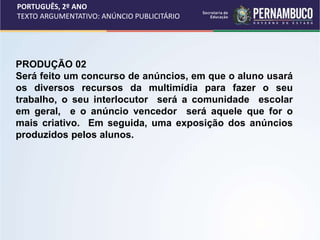 PORTUGUÊS, 2º ANO
TEXTO ARGUMENTATIVO: ANÚNCIO PUBLICITÁRIO
PRODUÇÃO 02
Será feito um concurso de anúncios, em que o aluno usará
os diversos recursos da multimídia para fazer o seu
trabalho, o seu interlocutor será a comunidade escolar
em geral, e o anúncio vencedor será aquele que for o
mais criativo. Em seguida, uma exposição dos anúncios
produzidos pelos alunos.
 