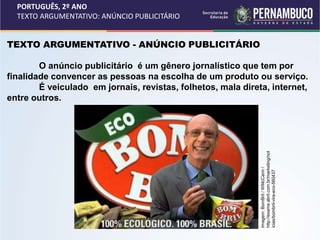 PORTUGUÊS, 2º ANO
TEXTO ARGUMENTATIVO: ANÚNCIO PUBLICITÁRIO
TEXTO ARGUMENTATIVO - ANÚNCIO PUBLICITÁRIO
O anúncio publicitário é um gênero jornalístico que tem por
finalidade convencer as pessoas na escolha de um produto ou serviço.
É veiculado em jornais, revistas, folhetos, mala direta, internet,
entre outros.
Imagem:
BomBril
/
WMcCann
/
http://exame.abril.com.br/marketing/not
icias/bombril-vira-eco-560437
 