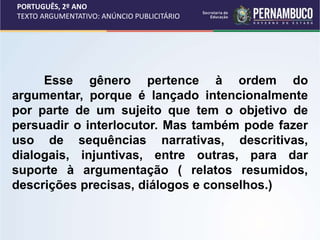 PORTUGUÊS, 2º ANO
TEXTO ARGUMENTATIVO: ANÚNCIO PUBLICITÁRIO
Esse gênero pertence à ordem do
argumentar, porque é lançado intencionalmente
por parte de um sujeito que tem o objetivo de
persuadir o interlocutor. Mas também pode fazer
uso de sequências narrativas, descritivas,
dialogais, injuntivas, entre outras, para dar
suporte à argumentação ( relatos resumidos,
descrições precisas, diálogos e conselhos.)
 