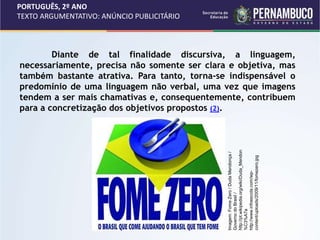 PORTUGUÊS, 2º ANO
TEXTO ARGUMENTATIVO: ANÚNCIO PUBLICITÁRIO
Diante de tal finalidade discursiva, a linguagem,
necessariamente, precisa não somente ser clara e objetiva, mas
também bastante atrativa. Para tanto, torna-se indispensável o
predomínio de uma linguagem não verbal, uma vez que imagens
tendem a ser mais chamativas e, consequentemente, contribuem
para a concretização dos objetivos propostos (2).
Imagem:
Fome
Zero
/
Duda
Mendonça
/
Governo
do
Brasil
/
http://pt.wikipedia.org/wiki/Duda_Mendon
%C3%A7a
http://www.infoescola.com/wp-
content/uploads/2009/11/fomezero.jpg
 