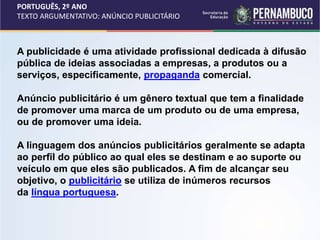 PORTUGUÊS, 2º ANO
TEXTO ARGUMENTATIVO: ANÚNCIO PUBLICITÁRIO
A publicidade é uma atividade profissional dedicada à difusão
pública de ideias associadas a empresas, a produtos ou a
serviços, especificamente, propaganda comercial.
Anúncio publicitário é um gênero textual que tem a finalidade
de promover uma marca de um produto ou de uma empresa,
ou de promover uma ideia.
A linguagem dos anúncios publicitários geralmente se adapta
ao perfil do público ao qual eles se destinam e ao suporte ou
veículo em que eles são publicados. A fim de alcançar seu
objetivo, o publicitário se utiliza de inúmeros recursos
da língua portuguesa.
 