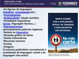 PORTUGUÊS, 2º ANO
TEXTO ARGUMENTATIVO: ANÚNCIO PUBLICITÁRIO
•As figuras de linguagem
(metáfora, prosopopeia,etc.)
•Onomatopeias.
•Ambiguidades (duplo sentido).
•Variedades linguísticas
(gírias, linguagem técnica...)
•Estrangeirismos
(principalmente palavras inglesas)
•Verbos no imperativo
•Variação gráfica de letras
•Textos informativos
•Recursos sonoros
•Ironias
•Imagens
O anúncio publicitário normalmente é
constituído de linguagem verbal e de
linguagem não-verbal.
Imagem: Na mão certa / Lew'LaraTBWA /
http://www.namaocerta.org.br/programa.php
 