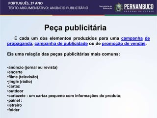 PORTUGUÊS, 2º ANO
TEXTO ARGUMENTATIVO: ANÚNCIO PUBLICITÁRIO
É cada um dos elementos produzidos para uma campanha de
propaganda, campanha de publicidade ou de promoção de vendas.
Eis uma relação das peças publicitárias mais comuns:
•anúncio (jornal ou revista)
•encarte
•filme (televisão)
•jingle (rádio)
•cartaz
•outdoor
•cartazete : um cartaz pequeno com informações do produto;
•painel :
•letreiro
•folder
Peça publicitária
 