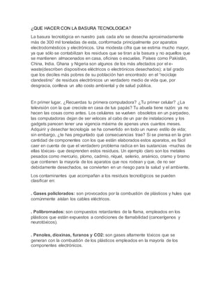 ¿QUE HACER CON LA BASURA TECNOLOGICA?
La basura tecnológica en nuestro país cada año se desecha aproximadamente
más de 300 mil toneladas de esta, conformada principalmente por aparatos
electrodomésticos y electrónicos. Una modesta cifra que se estima mucho mayor,
ya que sólo se contabilizan los residuos que se tiran a la basura y no aquellos que
se mantienen almacenados en casa, oficinas o escuelas. Países como Pakistán,
China, India. Ghana y Nigeria son algunos de los más afectados por el e-
waste(describen dispositivos eléctricos o electrónicos desechados); a tal grado
que los deciles más pobres de su población han encontrado en el “reciclaje
clandestino” de residuos electrónicos un verdadero medio de vida que, por
desgracia, conlleva un alto costo ambiental y de salud pública.
En primer lugar, ¿Recuerdas tu primera computadora? ¿Tu primer celular? ¿La
televisión con la que creciste en casa de tus papás? Tu abuela tiene razón: ya no
hacen las cosas como antes. Los celulares se vuelven obsoletos en un parpadeo,
las computadoras dejan de ser veloces al cabo de un par de instalaciones y los
gadgets parecen tener una vigencia máxima de apenas unos cuantos meses.
Adquirir y desechar tecnología se ha convertido en todo un nuevo estilo de vida;
sin embargo, ¿te has preguntado qué consecuencias trae? Si se piensa en la gran
cantidad de componentes con los que están elaborados estos aparatos, es fácil
caer en cuenta de que el verdadero problema radica en las sustancias -muchas de
ellas tóxicas- que desprenden estos residuos. Un ejemplo claro son los metales
pesados como mercurio, plomo, cadmio, níquel, selenio, arsénico, cramo y bramo
que contienen la mayoría de los aparatos que nos rodean y que, de no ser
debidamente desechados, se convierten en un riesgo para la salud y el ambiente.
Los contaminantes que acompañan a los residuos tecnológicos se pueden
clasificar en:
. Gases policlorados: son provocados por la combustión de plásticos y hules que
comúnmente aíslan los cables eléctricos.
. Polibrornados: son compuestos retardantes de la flama, empleados en los
plásticos que están expuestos a condiciones de tlamabilidad (cancerígenos y
neurotóxicos).
. Penoles, dioxinas, furanos y CO2: son gases altamente tóxicos que se
generan con la combustión de los plásticos empleados en la mayoría de los
componentes electrónicos.
 