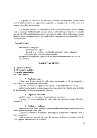 - os pontos de contacto e as oposições levantados anteriormente, estabelecendo
comprovadamente (com os argumentos adequados) as relações entre o texto citado e a
matéria ou temática que se estuda;

        - as posições pessoais (de concordância ou de discordância) face à citação, sempre
com a necessária fundamentação, seleccionando, nomeadamente, exemplos ou citações
retirados da bibliografia obrigatória ou de outros autores e obras lidos; analogias com outras
obras ou outras situações similares; dados científicos ou outros mas que sejam objectivos e
assentes no real.

- Construir o texto

       a) construir os parágrafos
              - construir a frase tópico;
              - expandi-la nos períodos considerados suficientes para a esclarecer,
              integrando neles os argumentos adequados;
       b) organizar as sequências segundo o plano previsto anteriormente e articulá-las
       devidamente.

                                CONFRONTAR TEXTOS

A - Analisar os textos
B - Organizar o trabalho
C - Avaliar os resultados
D - Fazer a síntese

               A - Analisar os textos
       . fazer uma leitura atenta de cada texto, sublinhando as ideias essenciais e
procurando as expressões mais significativas;
       . detectar e sublinhar as expressões de ligação e os emcadeamentos de ideias;
       . observar atentamente essas passagens mais importantes para lhes levantar as linhas
de força que elas referem ou para as quais remetem.

                B - Organizar o trabalho
       . definir a tese e as personagens fundamentais de cada texto;
       . agrupar as ideias essenciais de cada texto por categorias (ideias idênticas,
antagónicas, ...).

                 C - Avaliar os resultados
         . determinar se os textos reflectem apenas posições pessoais dos seus autores ou se
trata a questão de âmbito lato e geral;
         . ajuizar da pertinência de cada tese e hierarquizá-las (da menos importante para a
mais importante);
         . salientar os aspectos mais relevantes das teses em confronto, formulando juízos de
valor próprios sobre as temáticas debatidas.
                                                                                             11
 