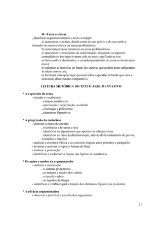 D - Fazer a síntese
       . planificar esquematicamente o texto a redigir:
                a) apresentar os textos, dando conta do seu género e do seu estilo e
       situando-os numa temática ou numa problemática;
                b) caracterizar essas temáticas ou essas problemáticas;
                c) apresentar os resultados da confrontação, realçando os aspectos
                contraditórios (se estes tiverem sido os mais significativos) ou
                evidenciando a identidade e a complementaridade (se estas se destacarem
                mais);
                d) salientar as menções de fundo dos autores que podem estar subjacentes
                às ideias essenciais;
                e) formular uma apreciação pessoal sobre a questão debatida que será a
                conclusão deste estudo comparativo.

              LEITURA METÓDICA DO TEXTO ARGUMENTATIVO

* A expressão do tema
       - estudar o vocabulário
               . campos semânticos
               . apreciação e depreciação vocabular
               . conotação e polissemia
               . elementos figurativos

* A progressão do raciocínio
       - elaborar o plano do excerto
               . reconhecer e levantar a tese
               . identificar os argumentos que apoiam ou refutam a tese
               . identificar as fases da demonstração, através do levantamento de provas,
               exemplos e citações
       - analisar a estrutura frásica e as conexões lógicas entre períodos e parágrafos
       - levantar e analisar os tipos e formas de frase
       - analisar a pontuação
       - identificar e esclarecer a função das figuras de insistência

* Os meios e modos da argumentação
      - analisar a enunciação
              . o sistema pronominal
              . os tempos e modos dos verbos
              . o tipo de verbos
              . os registos de língua
      - identificar e verificar qual a função dos elementos figurativos existentes

* A eficácia argumentativa
       - observar e justificar a escolha dos argumentos

                                                                                            12
 