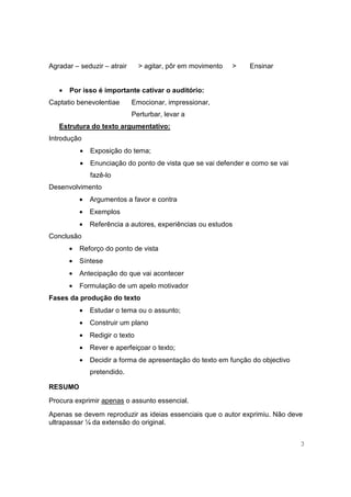 Agradar – seduzir – atrair       > agitar, pôr em movimento   >   Ensinar


   •   Por isso é importante cativar o auditório:
Captatio benevolentiae       Emocionar, impressionar,
                             Perturbar, levar a
   Estrutura do texto argumentativo:
Introdução
           •   Exposição do tema;
           •   Enunciação do ponto de vista que se vai defender e como se vai
               fazê-lo
Desenvolvimento
           •   Argumentos a favor e contra
           •   Exemplos
           •   Referência a autores, experiências ou estudos
Conclusão
       •   Reforço do ponto de vista
       •   Síntese
       •   Antecipação do que vai acontecer
       •   Formulação de um apelo motivador
Fases da produção do texto
           •   Estudar o tema ou o assunto;
           •   Construir um plano
           •   Redigir o texto
           •   Rever e aperfeiçoar o texto;
           •   Decidir a forma de apresentação do texto em função do objectivo
               pretendido.

RESUMO
Procura exprimir apenas o assunto essencial.
Apenas se devem reproduzir as ideias essenciais que o autor exprimiu. Não deve
ultrapassar ¼ da extensão do original.


                                                                                 3
 