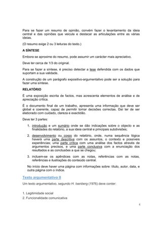 Para se fazer um resumo de opinião, convém fazer o levantamento da ideia
central e das opiniões que veicula e destacar as articulações entre as várias
ideias.
(O resumo exige 2 ou 3 leituras do texto.)

A SÍNTESE
Embora se aproxime do resumo, pode assumir um carácter mais apreciativo.
Deve ter cerca de 1/3 do original.
Para se fazer a síntese, é preciso detectar a tese defendida com os dados que
suportam a sua validade.
A construção de um parágrafo expositivo-argumentativo pode ser a solução para
fazer uma síntese.

RELATÓRIO
É uma exposição escrita de factos, mas acrescenta elementos de análise e de
apreciação crítica.
É o documento final de um trabalho, apresenta uma informação que deve ser
global e coerente, capaz de permitir tomar decisões correctas. Daí ter de ser
elaborado com cuidado, clareza e exactidão.
Deve ter 3 partes:
   1. introdução e um sumário onde se dão indicações sobre o objecto e as
      finalidades do relatório, a sua ideia central e principais subdivisões;
   2. desenvolvimento ou corpo do relatório, onde, numa sequência lógica
      haverá uma parte descritiva com os assuntos, o contexto e possíveis
      experiências; uma parte crítica com uma análise dos factos através de
      argumentos precisos, e uma parte conclusiva com a enunciação dos
      resultados e as conclusões a que se chegou;
   3. incluem-se os apêndices com as notas, referências com as notas,
      referências e ilustrações do conteúdo central.
   No início deve haver uma página com informações sobre: título, autor, data, e
   outra página com o índice.

Texto argumentativo II
Um texto argumentativo, segundo H. Isenberg (1976) deve conter:


1. Legitimidade social
2. Funcionalidade comunicativa

                                                                               4
 