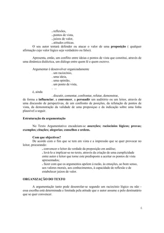 . reflexões,
                      . pontos de vista,
                      . juízos de valor,
                      . atitudes críticas.
       O seu autor tentará defender ou atacar o valor de uma proposição ( qualquer
afirmação cujo valor lógico seja verdadeiro ou falso).

       Apresenta, então, um conflito entre ideias e pontos de vista que constitui, através de
uma dinâmica dialéctica, um diálogo entre quem lê e quem escreve.

        Argumentar é desenvolver organizadamente
                      . um raciocínio,
                      . uma ideia,
                      . uma opinião,
                      . um ponto de vista,
                      . ...
        é, ainda
                      . discutir, comentar, confrontar, refutar, demonstrar,
de forma a influenciar, a convencer, a persuadir um auditório ou um leitor, através de
uma discussão de perspectivas, de um confronto de posições, da refutação de pontos de
vista, da demonstração da validade de uma proposiçao e da indicação sobre uma linha
plausível a seguir.

Estruturação da argumentação

      No Texto Argumentativo encadeiam-se asserções; raciocínios lógicos; provas;
exemplos; citações; alegorias; conselhos e ordens.

         Com que objectivos?
         De acordo com o fim que se tem em vista e a impressão que se quer provocar no
leitor, procurando:
                . convencer o leitor da verdade da proposição em análise;
                . levá-lo a implicar-se no texto, através da criação de uma cumplicidade
                entre autor e leitor que torne este predisposto a aceitar os pontos de vista
                apresentados;
                . fazer com que os argumentos apelem à razão, às emoções, ao bom senso,
                aos valores morais, aos conhecimentos, à capacidade de reflexão e de
                estabelecer juízos de valor.

ORGANIZAÇÃO DO TEXTO

        A argumentação tanto pode desenrolar-se segundo um raciocínio lógico ou não -
essa escolha está determinada e limitada pela atitude que o autor assume e pelo destinatário
que se quer convencer.



                                                                                            6
 