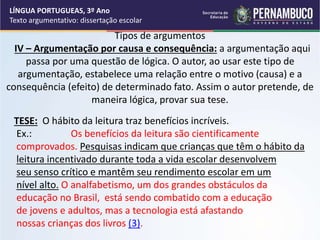 LÍNGUA PORTUGUEAS, 3º Ano
Texto argumentativo: dissertação escolar
Tipos de argumentos
IV – Argumentação por causa e consequência: a argumentação aqui
passa por uma questão de lógica. O autor, ao usar este tipo de
argumentação, estabelece uma relação entre o motivo (causa) e a
consequência (efeito) de determinado fato. Assim o autor pretende, de
maneira lógica, provar sua tese.
TESE: O hábito da leitura traz benefícios incríveis.
Ex.: Os benefícios da leitura são cientificamente
comprovados. Pesquisas indicam que crianças que têm o hábito da
leitura incentivado durante toda a vida escolar desenvolvem
seu senso crítico e mantêm seu rendimento escolar em um
nível alto. O analfabetismo, um dos grandes obstáculos da
educação no Brasil, está sendo combatido com a educação
de jovens e adultos, mas a tecnologia está afastando
nossas crianças dos livros (3).
 