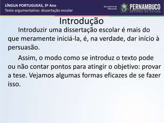 Introdução
Introduzir uma dissertação escolar é mais do
que meramente iniciá-la, é, na verdade, dar início à
persuasão.
Assim, o modo como se introduz o texto pode
ou não contar pontos para atingir o objetivo: provar
a tese. Vejamos algumas formas eficazes de se fazer
isso.
LÍNGUA PORTUGUEAS, 3º Ano
Texto argumentativo: dissertação escolar
 