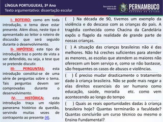 I- ROTEIRO: como em toda
introdução, o tema deve estar
presente. Além disso, neste tipo é
apresentado ao leitor o roteiro de
discussão que será seguido
durante o desenvolvimento.
II- HIPÓTESE: este tipo de
introdução traz o ponto de vista a
ser defendido, ou seja, a tese que
se pretende discutir.
III- PERGUNTAS: esta
introdução constitui-se de uma
série de perguntas sobre o tema.
Tais perguntas devem ser
comprovadas durante o
desenvolvimento.
IV- HISTÓRICA: esta
introdução traça um rápido
panorama histórico da questão,
servindo muitas vezes de
contraponto ao presente (4).
( ) Na década de 90, tivemos um exemplo da
violência e do descaso com as crianças do país. A
tragédia conhecida como Chacina da Candelária
expôs o flagelo da realidade de grande parte de
nossas crianças.
( ) A situação das crianças brasileiras não é das
melhores. Não há creches suficientes para atender
as menores, as escolas que atendem as maiores não
oferecem um bom serviço e, como se não bastasse,
são frequentes os casos de abusos e violências.
( ) É preciso mudar drasticamente o tratamento
dado à criança brasileira. Não se pode mais negar a
elas direitos essenciais do ser humano como
educação, saúde, moradia etc. como vem
acontecendo ao longo do tempo
( ) Quais as reais oportunidades dadas à criança
brasileira hoje? Quantas terminarão a faculdade?
Quantas concluirão um curso técnico ou mesmo o
Ensino Fundamental?
LÍNGUA PORTUGUEAS, 3º Ano
Texto argumentativo: dissertação escolar
 