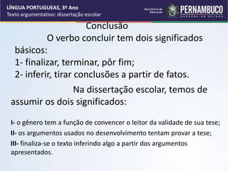 Conclusão
O verbo concluir tem dois significados
básicos:
1- finalizar, terminar, pôr fim;
2- inferir, tirar conclusões a partir de fatos.
Na dissertação escolar, temos de
assumir os dois significados:
I- o gênero tem a função de convencer o leitor da validade de sua tese;
II- os argumentos usados no desenvolvimento tentam provar a tese;
III- finaliza-se o texto inferindo algo a partir dos argumentos
apresentados.
LÍNGUA PORTUGUEAS, 3º Ano
Texto argumentativo: dissertação escolar
 