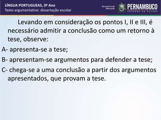 Levando em consideração os pontos I, II e III, é
necessário admitir a conclusão como um retorno à
tese, observe:
A- apresenta-se a tese;
B- apresentam-se argumentos para defender a tese;
C- chega-se a uma conclusão a partir dos argumentos
apresentados, que provam a tese.
LÍNGUA PORTUGUEAS, 3º Ano
Texto argumentativo: dissertação escolar
 