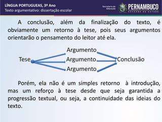 A conclusão, além da finalização do texto, é
obviamente um retorno à tese, pois seus argumentos
orientarão o pensamento do leitor até ela.
Porém, ela não é um simples retorno à introdução,
mas um reforço à tese desde que seja garantida a
progressão textual, ou seja, a continuidade das ideias do
texto.
LÍNGUA PORTUGUEAS, 3º Ano
Texto argumentativo: dissertação escolar
 