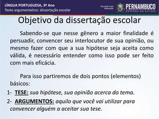 LÍNGUA PORTUGUESA, 3º Ano
Texto argumentativo: dissertação escolar
Objetivo da dissertação escolar
Sabendo-se que nesse gênero a maior finalidade é
persuadir, convencer seu interlocutor de sua opinião, ou
mesmo fazer com que a sua hipótese seja aceita como
válida, é necessário entender como isso pode ser feito
com mais eficácia.
Para isso partiremos de dois pontos (elementos)
básicos:
1- TESE: sua hipótese, sua opinião acerca do tema.
2- ARGUMENTOS: aquilo que você vai utilizar para
convencer alguém a aceitar sua tese.
 