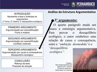 INTRODUÇÃO
Apresenta a tese e antecipa os
argumentos
(1º fome, 2º miséria, 3º desequilíbrio ecológico)
PRIMEIRO ARGUMENTO
Argumentação por exemplificação
Fome e miséria
SEGUNDO ARGUMENTO
Argumentação por exemplificação
Conflitos violentos
TERCEIRO ARGUMENTO
Argumentação por causa e consequência
Desequilíbrio ecológico
CONCLUSÃO
Reforço da tese
Proposta de solução
Análise da Estrutura Argumentativa
3º argumento:
O quarto parágrafo muda um
pouco a estratégia argumentativa.
Para provar o desequilíbrio
ecológico, o autor estabelece uma
relação de causa e consequência,
entre a “ambição desmedida”e o
“desequilíbrio
ecológico”.
Imagem:
http://areaprojecto8a.wiki
spaces.com/ Creative
Commons Attribution-
Share Alike 3.0 Unported
 