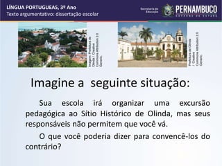 Imagine a seguinte situação:
Sua escola irá organizar uma excursão
pedagógica ao Sítio Histórico de Olinda, mas seus
responsáveis não permitem que você vá.
O que você poderia dizer para convencê-los do
contrário?
LÍNGUA PORTUGUEAS, 3º Ano
Texto argumentativo: dissertação escolar
Imagem:
Prefeitura
de
Olinda
/
Creative
Commons
Attribution
2.0
Generic.
Prefeitura
de
Olinda
/
Creative
Commons
Attribution
2.0
Generic.
 