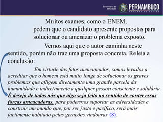 Muitos exames, como o ENEM,
pedem que o candidato apresente propostas para
solucionar ou amenizar o problema exposto.
Vemos aqui que o autor caminha neste
sentido, porém não traz uma proposta concreta. Releia a
conclusão:
Em virtude dos fatos mencionados, somos levados a
acreditar que o homem está muito longe de solucionar os graves
problemas que afligem diretamente uma grande parcela da
humanidade e indiretamente a qualquer pessoa consciente e solidária.
É desejo de todos nós que algo seja feito no sentido de conter essas
forças ameaçadoras, para podermos suportar as adversidades e
construir um mundo que, por ser justo e pacífico, será mais
facilmente habitado pelas gerações vindouras (8).
 