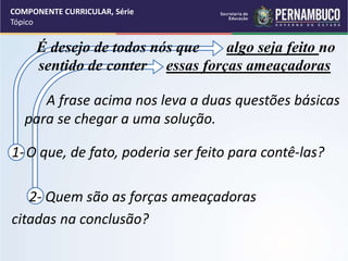 COMPONENTE CURRICULAR, Série
Tópico
É desejo de todos nós que algo seja feito no
sentido de conter essas forças ameaçadoras
A frase acima nos leva a duas questões básicas
para se chegar a uma solução.
1-O que, de fato, poderia ser feito para contê-las?
2- Quem são as forças ameaçadoras
citadas na conclusão?
 